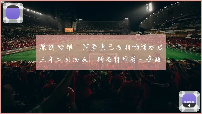 原创 哈维・阿隆索已与利物浦达成三年口头协议，斯洛特唯有一条路可 “翻盘”