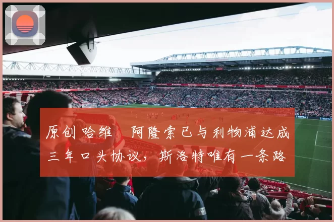 原创 哈维・阿隆索已与利物浦达成三年口头协议，斯洛特唯有一条路可 “翻盘”