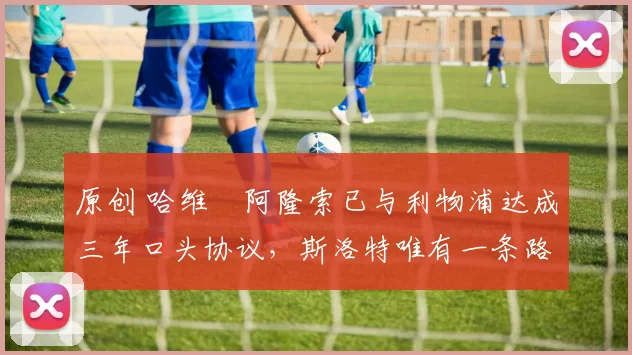 原创 哈维・阿隆索已与利物浦达成三年口头协议,斯洛特唯有一条路可 “翻盘”