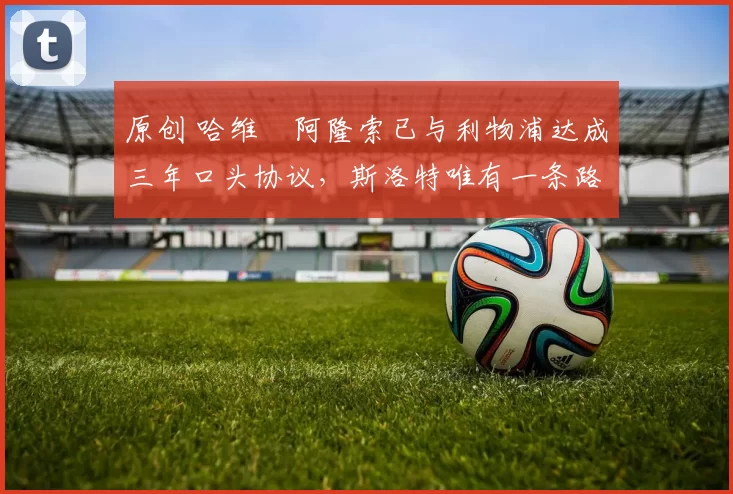 原创 哈维・阿隆索已与利物浦达成三年口头协议，斯洛特唯有一条路可 “翻盘”