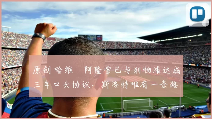 原创 哈维・阿隆索已与利物浦达成三年口头协议，斯洛特唯有一条路可 “翻盘”