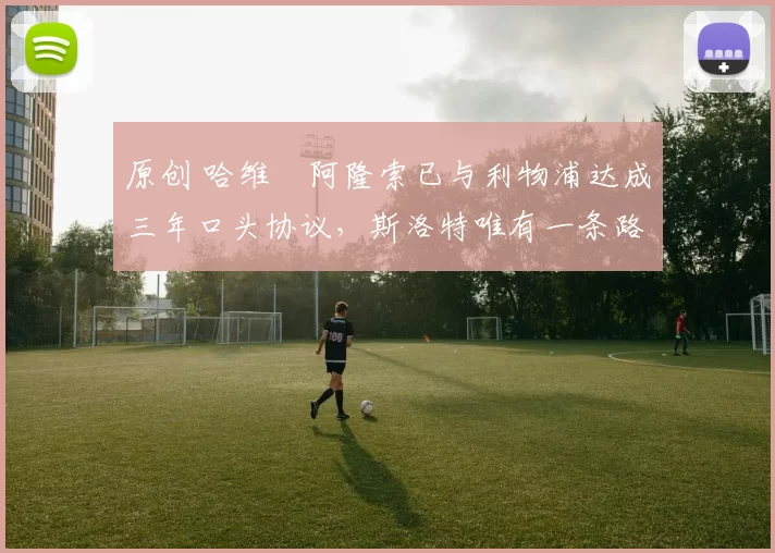 原创 哈维・阿隆索已与利物浦达成三年口头协议，斯洛特唯有一条路可 “翻盘”