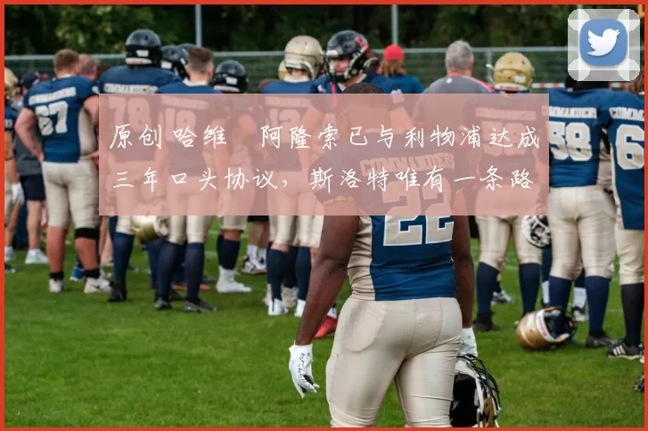 原创 哈维・阿隆索已与利物浦达成三年口头协议，斯洛特唯有一条路可 “翻盘”