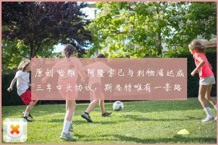 原创 哈维・阿隆索已与利物浦达成三年口头协议，斯洛特唯有一条路可 “翻盘”