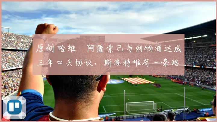 原创 哈维・阿隆索已与利物浦达成三年口头协议，斯洛特唯有一条路可 “翻盘”