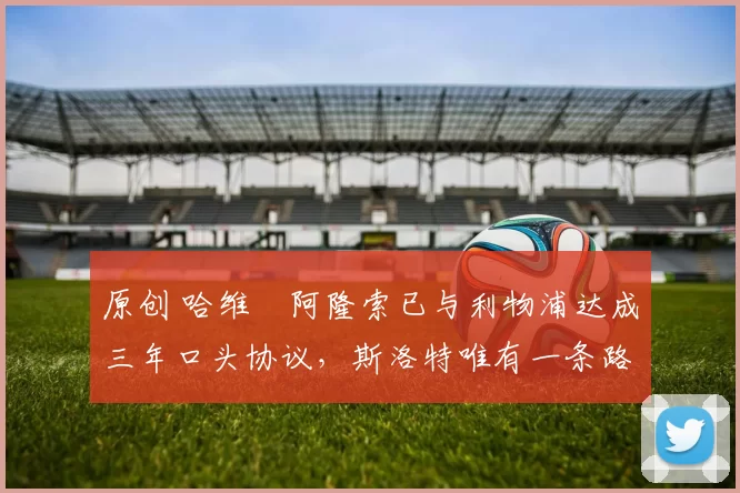 原创 哈维・阿隆索已与利物浦达成三年口头协议，斯洛特唯有一条路可 “翻盘”