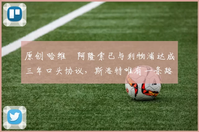 原创 哈维・阿隆索已与利物浦达成三年口头协议，斯洛特唯有一条路可 “翻盘”