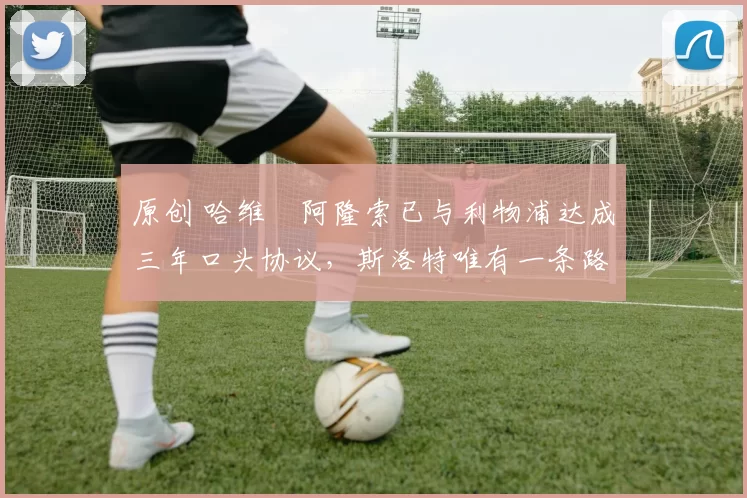 原创 哈维・阿隆索已与利物浦达成三年口头协议，斯洛特唯有一条路可 “翻盘”