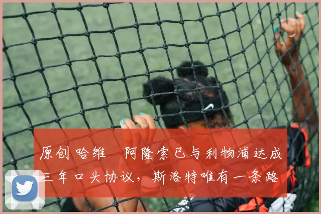 原创 哈维・阿隆索已与利物浦达成三年口头协议，斯洛特唯有一条路可 “翻盘”