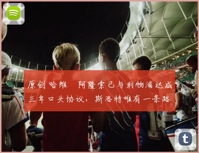 原创 哈维・阿隆索已与利物浦达成三年口头协议，斯洛特唯有一条路可 “翻盘”