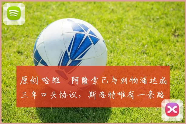 原创 哈维・阿隆索已与利物浦达成三年口头协议，斯洛特唯有一条路可 “翻盘”