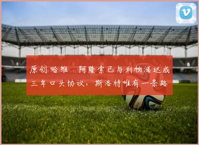 原创 哈维・阿隆索已与利物浦达成三年口头协议，斯洛特唯有一条路可 “翻盘”