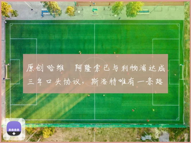 原创 哈维・阿隆索已与利物浦达成三年口头协议，斯洛特唯有一条路可 “翻盘”