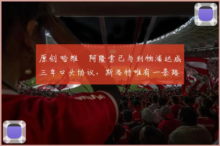 原创 哈维・阿隆索已与利物浦达成三年口头协议，斯洛特唯有一条路可 “翻盘”