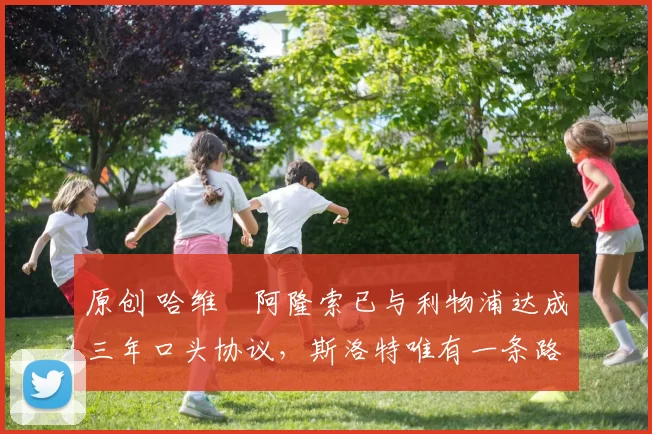 原创 哈维・阿隆索已与利物浦达成三年口头协议，斯洛特唯有一条路可 “翻盘”