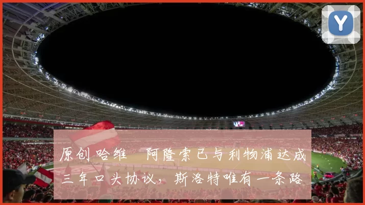 原创 哈维・阿隆索已与利物浦达成三年口头协议，斯洛特唯有一条路可 “翻盘”