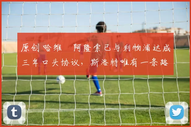 原创 哈维・阿隆索已与利物浦达成三年口头协议，斯洛特唯有一条路可 “翻盘”