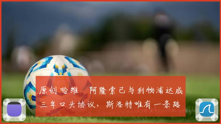 原创 哈维・阿隆索已与利物浦达成三年口头协议，斯洛特唯有一条路可 “翻盘”