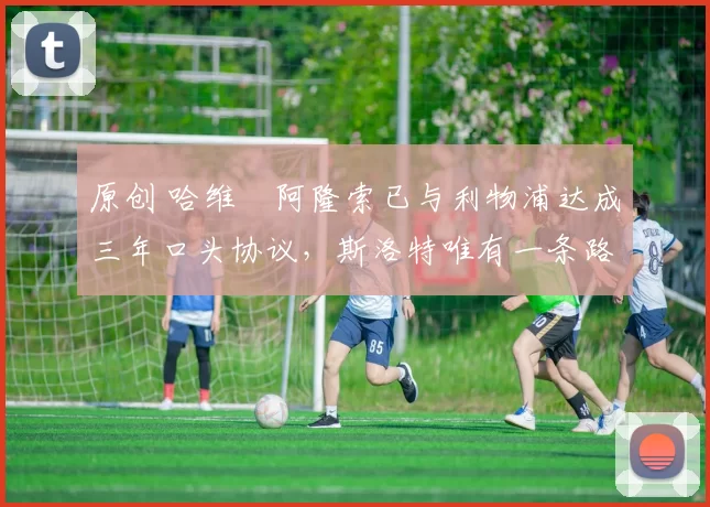 原创 哈维・阿隆索已与利物浦达成三年口头协议，斯洛特唯有一条路可 “翻盘”