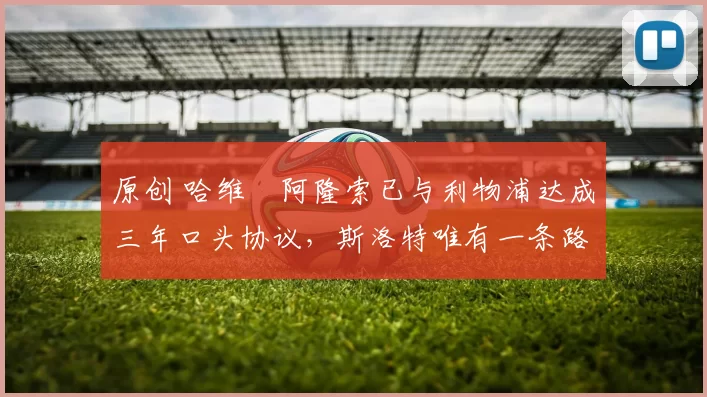 原创 哈维・阿隆索已与利物浦达成三年口头协议，斯洛特唯有一条路可 “翻盘”