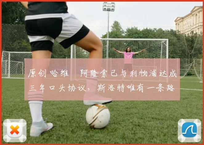 原创 哈维・阿隆索已与利物浦达成三年口头协议，斯洛特唯有一条路可 “翻盘”