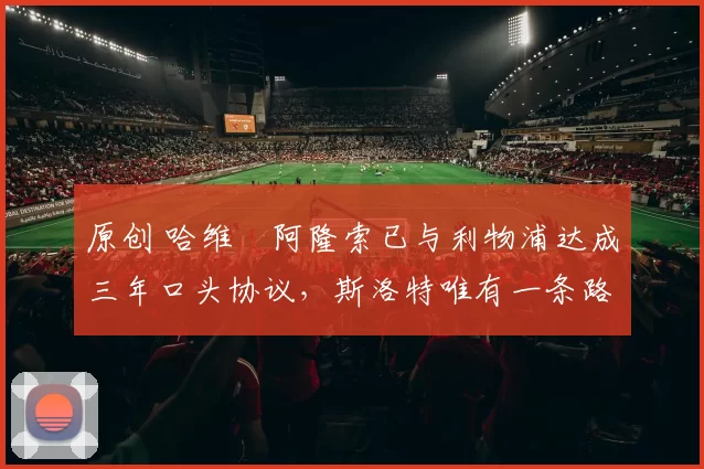 原创 哈维・阿隆索已与利物浦达成三年口头协议，斯洛特唯有一条路可 “翻盘”