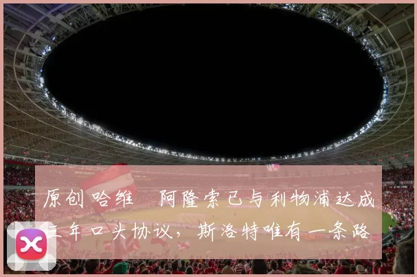 原创 哈维・阿隆索已与利物浦达成三年口头协议，斯洛特唯有一条路可 “翻盘”