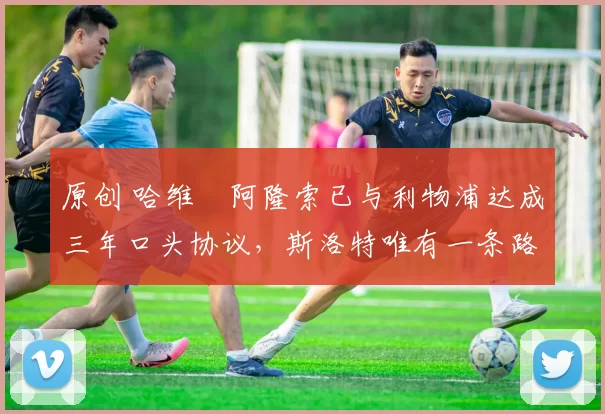 原创 哈维・阿隆索已与利物浦达成三年口头协议，斯洛特唯有一条路可 “翻盘”