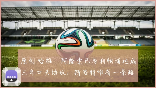 原创 哈维・阿隆索已与利物浦达成三年口头协议，斯洛特唯有一条路可 “翻盘”