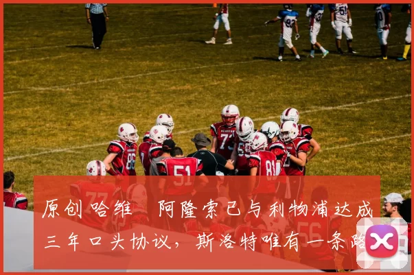 原创 哈维・阿隆索已与利物浦达成三年口头协议，斯洛特唯有一条路可 “翻盘”