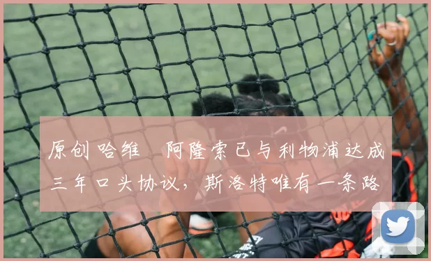 原创 哈维・阿隆索已与利物浦达成三年口头协议，斯洛特唯有一条路可 “翻盘”