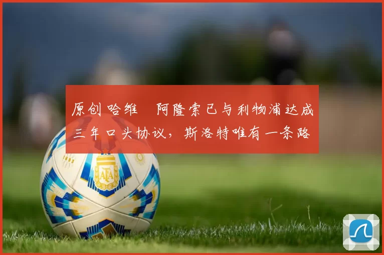 原创 哈维・阿隆索已与利物浦达成三年口头协议，斯洛特唯有一条路可 “翻盘”