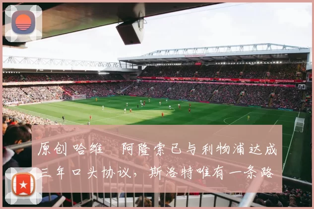 原创 哈维・阿隆索已与利物浦达成三年口头协议，斯洛特唯有一条路可 “翻盘”