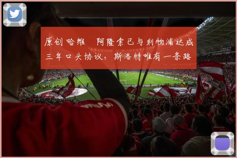 原创 哈维・阿隆索已与利物浦达成三年口头协议，斯洛特唯有一条路可 “翻盘”