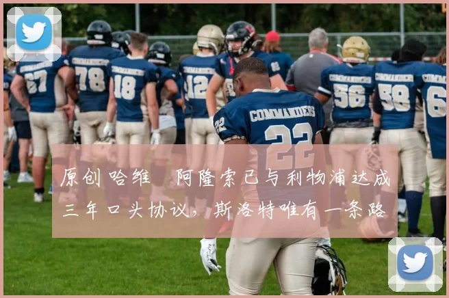 原创 哈维・阿隆索已与利物浦达成三年口头协议，斯洛特唯有一条路可 “翻盘”