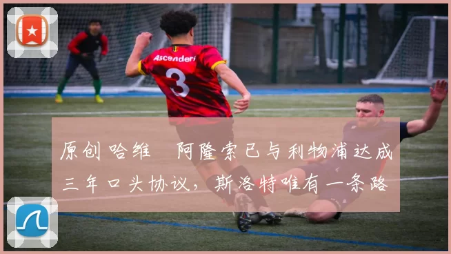 原创 哈维・阿隆索已与利物浦达成三年口头协议,斯洛特唯有一条路可 “翻盘”