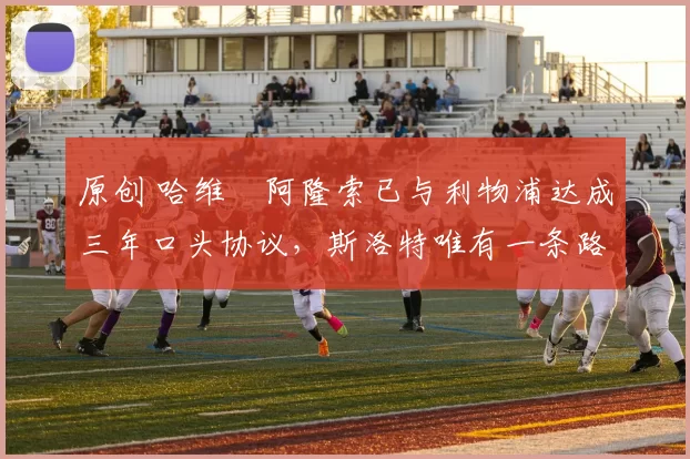 原创 哈维・阿隆索已与利物浦达成三年口头协议，斯洛特唯有一条路可 “翻盘”