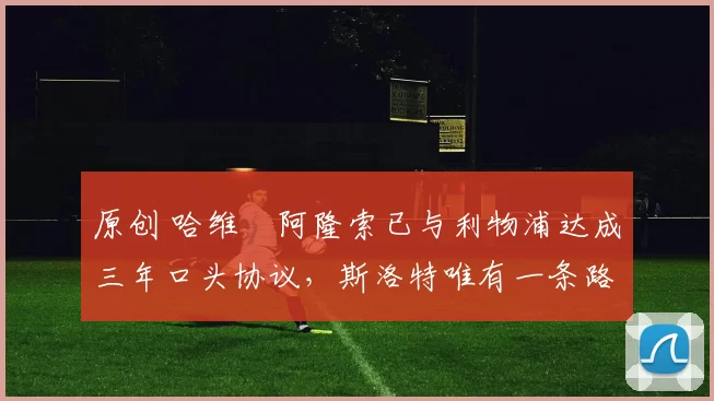 原创 哈维・阿隆索已与利物浦达成三年口头协议，斯洛特唯有一条路可 “翻盘”