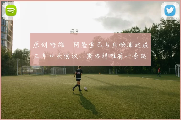 原创 哈维・阿隆索已与利物浦达成三年口头协议，斯洛特唯有一条路可 “翻盘”