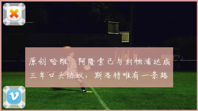 原创 哈维・阿隆索已与利物浦达成三年口头协议，斯洛特唯有一条路可 “翻盘”