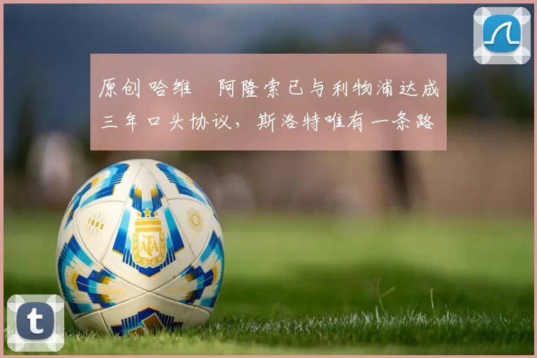 原创 哈维・阿隆索已与利物浦达成三年口头协议，斯洛特唯有一条路可 “翻盘”