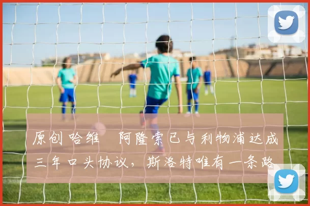 原创 哈维・阿隆索已与利物浦达成三年口头协议，斯洛特唯有一条路可 “翻盘”