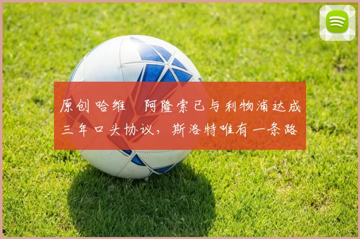 原创 哈维・阿隆索已与利物浦达成三年口头协议，斯洛特唯有一条路可 “翻盘”