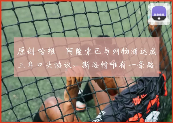 原创 哈维・阿隆索已与利物浦达成三年口头协议，斯洛特唯有一条路可 “翻盘”