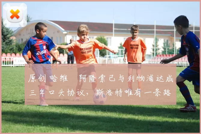 原创 哈维・阿隆索已与利物浦达成三年口头协议，斯洛特唯有一条路可 “翻盘”