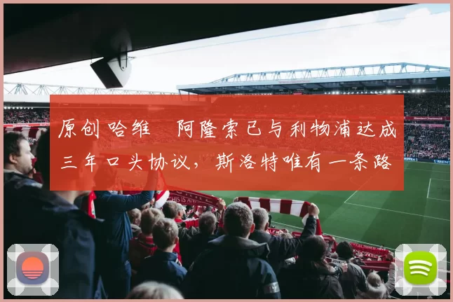 原创 哈维・阿隆索已与利物浦达成三年口头协议，斯洛特唯有一条路可 “翻盘”