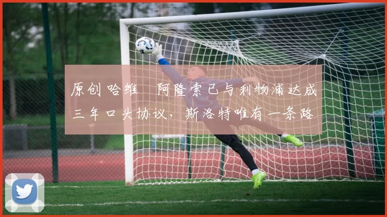 原创 哈维・阿隆索已与利物浦达成三年口头协议，斯洛特唯有一条路可 “翻盘”