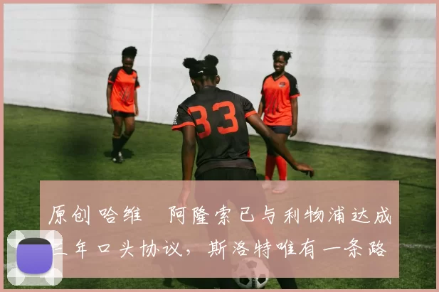 原创 哈维・阿隆索已与利物浦达成三年口头协议，斯洛特唯有一条路可 “翻盘”