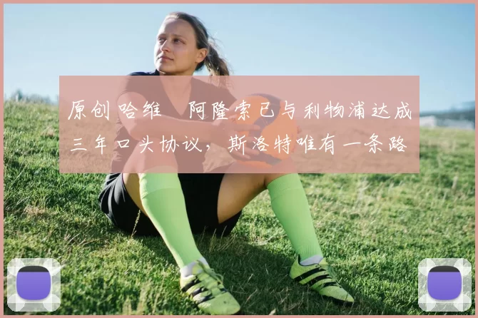 原创 哈维・阿隆索已与利物浦达成三年口头协议，斯洛特唯有一条路可 “翻盘”