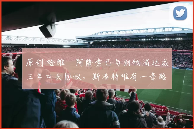 原创 哈维・阿隆索已与利物浦达成三年口头协议，斯洛特唯有一条路可 “翻盘”